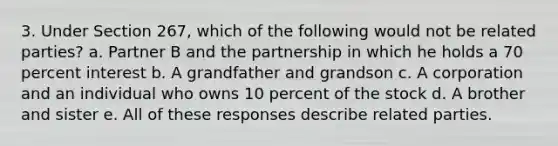 3. Under Section 267, which of the following would not be related parties? a. Partner B and the partnership in which he holds a 70 percent interest b. A grandfather and grandson c. A corporation and an individual who owns 10 percent of the stock d. A brother and sister e. All of these responses describe related parties.