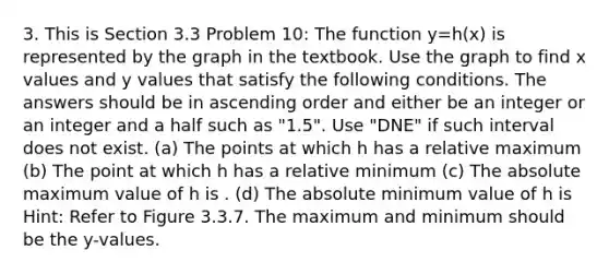 3. This is Section 3.3 Problem 10: The function y=h(x) is represented by the graph in the textbook. Use the graph to find x values and y values that satisfy the following conditions. The answers should be in ascending order and either be an integer or an integer and a half such as "1.5". Use "DNE" if such interval does not exist. (a) The points at which h has a relative maximum (b) The point at which h has a relative minimum (c) The absolute maximum value of h is . (d) The absolute minimum value of h is Hint: Refer to Figure 3.3.7. The maximum and minimum should be the y-values.