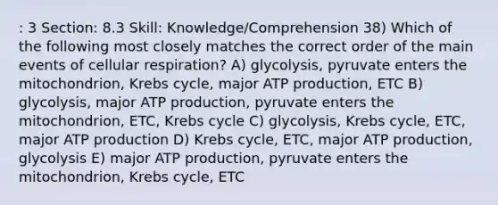 : 3 Section: 8.3 Skill: Knowledge/Comprehension 38) Which of the following most closely matches the correct order of the main events of cellular respiration? A) glycolysis, pyruvate enters the mitochondrion, Krebs cycle, major ATP production, ETC B) glycolysis, major ATP production, pyruvate enters the mitochondrion, ETC, Krebs cycle C) glycolysis, Krebs cycle, ETC, major ATP production D) Krebs cycle, ETC, major ATP production, glycolysis E) major ATP production, pyruvate enters the mitochondrion, Krebs cycle, ETC