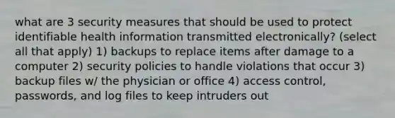 what are 3 security measures that should be used to protect identifiable health information transmitted electronically? (select all that apply) 1) backups to replace items after damage to a computer 2) security policies to handle violations that occur 3) backup files w/ the physician or office 4) access control, passwords, and log files to keep intruders out