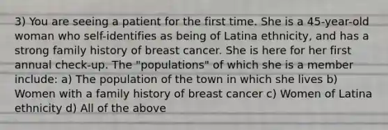 3) You are seeing a patient for the first time. She is a 45-year-old woman who self-identifies as being of Latina ethnicity, and has a strong family history of breast cancer. She is here for her first annual check-up. The "populations" of which she is a member include: a) The population of the town in which she lives b) Women with a family history of breast cancer c) Women of Latina ethnicity d) All of the above