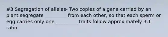 #3 Segregation of alleles- Two copies of a gene carried by an plant segregate _________ from each other, so that each sperm or egg carries only one _________ traits follow approximately 3:1 ratio