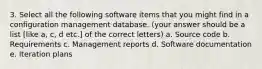 3. Select all the following software items that you might find in a configuration management database. (your answer should be a list [like a, c, d etc.] of the correct letters) a. Source code b. Requirements c. Management reports d. Software documentation e. Iteration plans