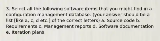 3. Select all the following software items that you might find in a configuration management database. (your answer should be a list [like a, c, d etc.] of the correct letters) a. Source code b. Requirements c. Management reports d. Software documentation e. Iteration plans