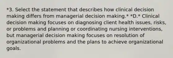 *3. Select the statement that describes how clinical decision making differs from managerial decision making.* *D.* Clinical decision making focuses on diagnosing client health issues, risks, or problems and planning or coordinating nursing interventions, but managerial decision making focuses on resolution of organizational problems and the plans to achieve organizational goals.