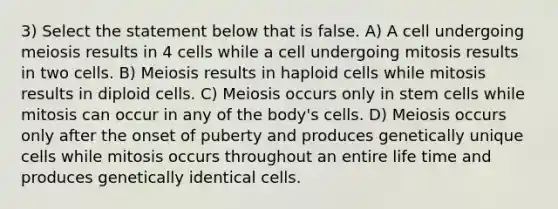 3) Select the statement below that is false. A) A cell undergoing meiosis results in 4 cells while a cell undergoing mitosis results in two cells. B) Meiosis results in haploid cells while mitosis results in diploid cells. C) Meiosis occurs only in stem cells while mitosis can occur in any of the body's cells. D) Meiosis occurs only after the onset of puberty and produces genetically unique cells while mitosis occurs throughout an entire life time and produces genetically identical cells.