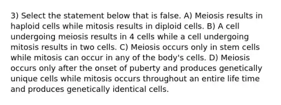 3) Select the statement below that is false. A) Meiosis results in haploid cells while mitosis results in diploid cells. B) A cell undergoing meiosis results in 4 cells while a cell undergoing mitosis results in two cells. C) Meiosis occurs only in stem cells while mitosis can occur in any of the body's cells. D) Meiosis occurs only after the onset of puberty and produces genetically unique cells while mitosis occurs throughout an entire life time and produces genetically identical cells.