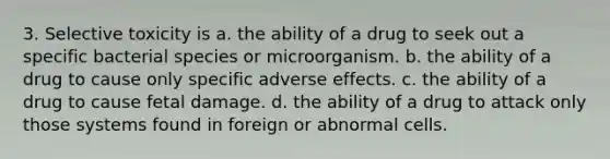 3. Selective toxicity is a. the ability of a drug to seek out a specific bacterial species or microorganism. b. the ability of a drug to cause only specific adverse effects. c. the ability of a drug to cause fetal damage. d. the ability of a drug to attack only those systems found in foreign or abnormal cells.