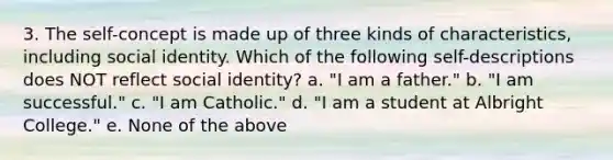 3. The self-concept is made up of three kinds of characteristics, including social identity. Which of the following self-descriptions does NOT reflect social identity? a. "I am a father." b. "I am successful." c. "I am Catholic." d. "I am a student at Albright College." e. None of the above