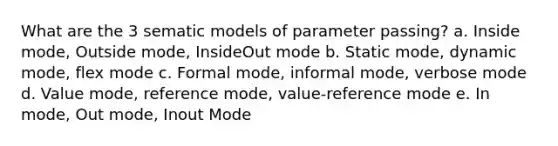 What are the 3 sematic models of parameter passing? a. Inside mode, Outside mode, InsideOut mode b. Static mode, dynamic mode, flex mode c. Formal mode, informal mode, verbose mode d. Value mode, reference mode, value-reference mode e. In mode, Out mode, Inout Mode