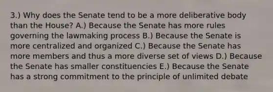 3.) Why does the Senate tend to be a more deliberative body than the House? A.) Because the Senate has more rules governing the lawmaking process B.) Because the Senate is more centralized and organized C.) Because the Senate has more members and thus a more diverse set of views D.) Because the Senate has smaller constituencies E.) Because the Senate has a strong commitment to the principle of unlimited debate