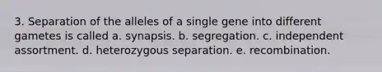 3. Separation of the alleles of a single gene into different gametes is called a. synapsis. b. segregation. c. independent assortment. d. heterozygous separation. e. recombination.