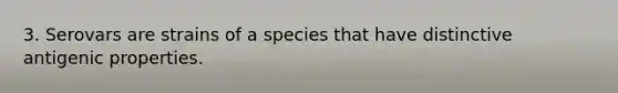 3. Serovars are strains of a species that have distinctive antigenic properties.