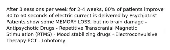 After 3 sessions per week for 2-4 weeks, 80% of patients improve 30 to 60 seconds of electric current is delivered by Psychiatrist Patients show some MEMORY LOSS, but no brain damage - Antipsychotic Drugs - Repetitive Transcranial Magnetic Stimulation (RTMS) - Mood stabilizing drugs - Electroconvulsive Therapy ECT - Lobotomy