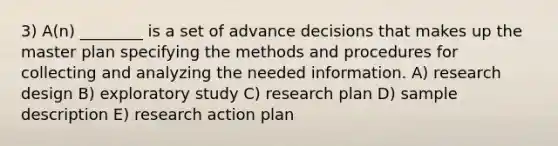 3) A(n) ________ is a set of advance decisions that makes up the master plan specifying the methods and procedures for collecting and analyzing the needed information. A) research design B) exploratory study C) research plan D) sample description E) research action plan