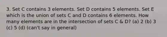 3. Set C contains 3 elements. Set D contains 5 elements. Set E which is the union of sets C and D contains 6 elements. How many elements are in the intersection of sets C & D? (a) 2 (b) 3 (c) 5 (d) (can't say in general)