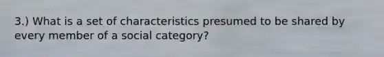 3.) What is a set of characteristics presumed to be shared by every member of a social category?