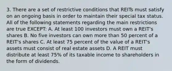 3. There are a set of restrictive conditions that REITs must satisfy on an ongoing basis in order to maintain their special tax status. All of the following statements regarding the main restrictions are true EXCEPT: A. At least 100 investors must own a REIT's shares B. No five investors can own more than 50 percent of a REIT's shares C. At least 75 percent of the value of a REIT's assets must consist of real estate assets D. A REIT must distribute at least 75% of its taxable income to shareholders in the form of dividends.