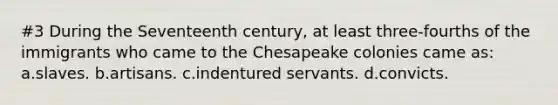 #3 During the Seventeenth century, at least three-fourths of the immigrants who came to the Chesapeake colonies came as: a.slaves. b.artisans. c.indentured servants. d.convicts.