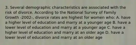 3. Several demographic characteristics are associated with the risk of divorce. According to the National Survey of Family Growth -2002-, divorce rates are highest for women who: A. have a higher level of education and marry at a younger age B. have a lower level of education and marry at a younger age C. have a higher level of education and marry at an older age D. have a lower level of education and marry at an older age