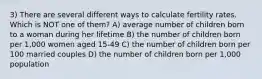 3) There are several different ways to calculate fertility rates. Which is NOT one of them? A) average number of children born to a woman during her lifetime B) the number of children born per 1,000 women aged 15-49 C) the number of children born per 100 married couples D) the number of children born per 1,000 population