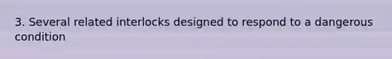 3. Several related interlocks designed to respond to a dangerous condition