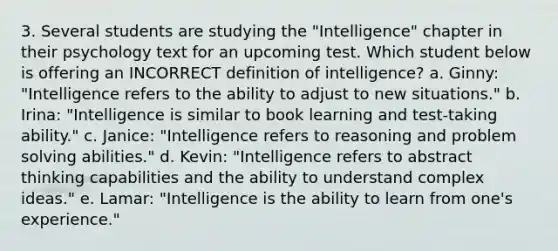 3. Several students are studying the "Intelligence" chapter in their psychology text for an upcoming test. Which student below is offering an INCORRECT definition of intelligence? a. Ginny: "Intelligence refers to the ability to adjust to new situations." b. Irina: "Intelligence is similar to book learning and test-taking ability." c. Janice: "Intelligence refers to reasoning and problem solving abilities." d. Kevin: "Intelligence refers to abstract thinking capabilities and the ability to understand complex ideas." e. Lamar: "Intelligence is the ability to learn from one's experience."