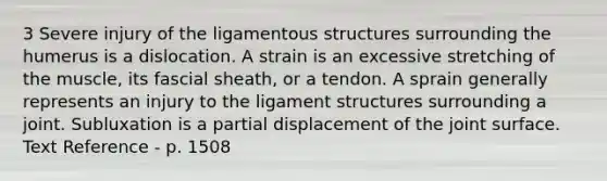 3 Severe injury of the ligamentous structures surrounding the humerus is a dislocation. A strain is an excessive stretching of the muscle, its fascial sheath, or a tendon. A sprain generally represents an injury to the ligament structures surrounding a joint. Subluxation is a partial displacement of the joint surface. Text Reference - p. 1508