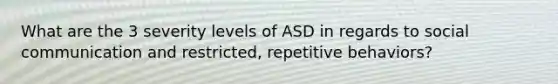 What are the 3 severity levels of ASD in regards to social communication and restricted, repetitive behaviors?