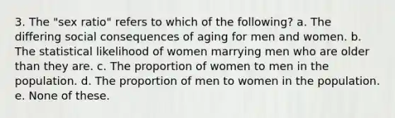 3. The "sex ratio" refers to which of the following? a. The differing social consequences of aging for men and women. b. The statistical likelihood of women marrying men who are older than they are. c. The proportion of women to men in the population. d. The proportion of men to women in the population. e. None of these.