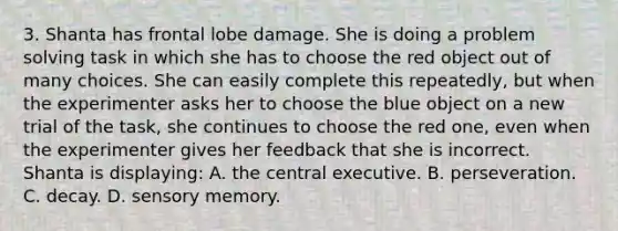 3. Shanta has frontal lobe damage. She is doing a problem solving task in which she has to choose the red object out of many choices. She can easily complete this repeatedly, but when the experimenter asks her to choose the blue object on a new trial of the task, she continues to choose the red one, even when the experimenter gives her feedback that she is incorrect. Shanta is displaying: A. the central executive. B. perseveration. C. decay. D. sensory memory.