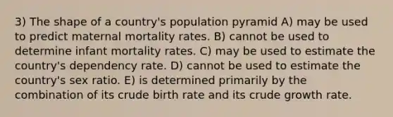 3) The shape of a country's population pyramid A) may be used to predict maternal mortality rates. B) cannot be used to determine infant mortality rates. C) may be used to estimate the country's dependency rate. D) cannot be used to estimate the country's sex ratio. E) is determined primarily by the combination of its crude birth rate and its crude growth rate.