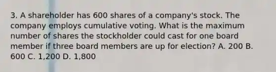 3. A shareholder has 600 shares of a company's stock. The company employs cumulative voting. What is the maximum number of shares the stockholder could cast for one board member if three board members are up for election? A. 200 B. 600 C. 1,200 D. 1,800