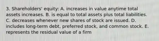 3. Shareholders' equity: A. increases in value anytime total assets increases. B. is equal to total assets plus total liabilities. C. decreases whenever new shares of stock are issued. D. includes long-term debt, preferred stock, and common stock. E. represents the residual value of a firm