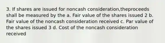 3. If shares are issued for noncash consideration,theproceeds shall be measured by the a. Fair value of the shares issued 2 b. Fair value of the noncash consideration received c. Par value of the shares issued 3 d. Cost of the noncash consideration received