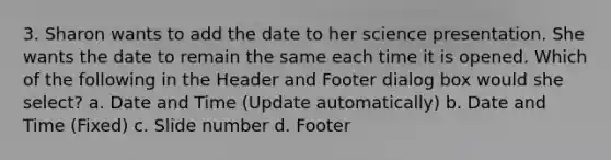 3. Sharon wants to add the date to her science presentation. She wants the date to remain the same each time it is opened. Which of the following in the Header and Footer dialog box would she select? a. Date and Time (Update automatically) b. Date and Time (Fixed) c. Slide number d. Footer