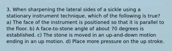 3. When sharpening the lateral sides of a sickle using a stationary instrument technique, which of the following is true? a) The face of the instrument is positioned so that it is parallel to the floor. b) A face-to-stone angle of about 70 degrees is established. c) The stone is moved in an up-and-down motion ending in an up motion. d) Place more pressure on the up stroke.