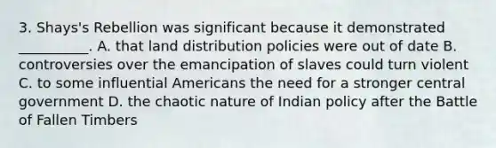 3. Shays's Rebellion was significant because it demonstrated __________. A. that land distribution policies were out of date B. controversies over the emancipation of slaves could turn violent C. to some influential Americans the need for a stronger central government D. the chaotic nature of Indian policy after the Battle of Fallen Timbers