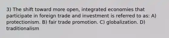 3) The shift toward more open, integrated economies that participate in foreign trade and investment is referred to as: A) protectionism. B) fair trade promotion. C) globalization. D) traditionalism