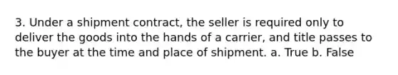 3. Under a shipment contract, the seller is required only to deliver the goods into the hands of a carrier, and title passes to the buyer at the time and place of shipment. a. True b. False