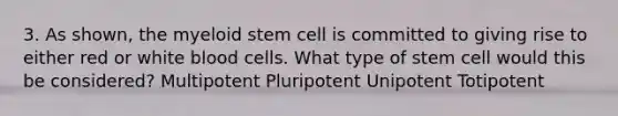 3. As shown, the myeloid stem cell is committed to giving rise to either red or white blood cells. What type of stem cell would this be considered? Multipotent Pluripotent Unipotent Totipotent