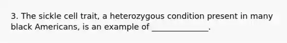 3. The sickle cell trait, a heterozygous condition present in many black Americans, is an example of ______________.