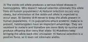 3) The sickle-cell allele produces a serious blood disease in homozygotes. Why doesn't natural selection eliminate this allele from all human populations? A) Natural selection occurs very slowly, but elimination of the sickle-cell allele is expected to occur soon. B) Genetic drift tends to keep the allele present in human populations. C) In populations where endemic malaria is present, heterozygotes have an important advantage: They are resistant to malaria and therefore are more likely to survive and produce offspring that carry that allele. D) Mutations keep bringing the allele back into circulation. E) Natural selection is a positive force, so it does not eliminate alleles.