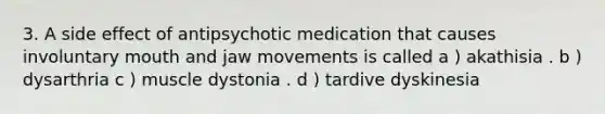 3. A side effect of antipsychotic medication that causes involuntary mouth and jaw movements is called a ) akathisia . b ) dysarthria c ) muscle dystonia . d ) tardive dyskinesia