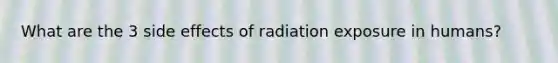 What are the 3 side effects of radiation exposure in humans?