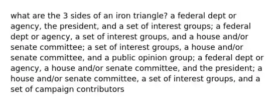 what are the 3 sides of an iron triangle? a federal dept or agency, the president, and a set of interest groups; a federal dept or agency, a set of interest groups, and a house and/or senate committee; a set of interest groups, a house and/or senate committee, and a public opinion group; a federal dept or agency, a house and/or senate committee, and the president; a house and/or senate committee, a set of interest groups, and a set of campaign contributors