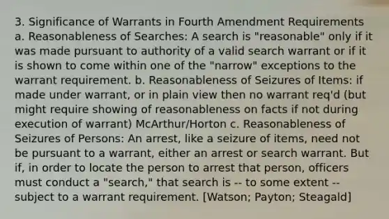 3. Significance of Warrants in Fourth Amendment Requirements a. Reasonableness of Searches: A search is "reasonable" only if it was made pursuant to authority of a valid search warrant or if it is shown to come within one of the "narrow" exceptions to the warrant requirement. b. Reasonableness of Seizures of Items: if made under warrant, or in plain view then no warrant req'd (but might require showing of reasonableness on facts if not during execution of warrant) McArthur/Horton c. Reasonableness of Seizures of Persons: An arrest, like a seizure of items, need not be pursuant to a warrant, either an arrest or search warrant. But if, in order to locate the person to arrest that person, officers must conduct a "search," that search is -- to some extent -- subject to a warrant requirement. [Watson; Payton; Steagald]