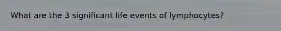 What are the 3 significant life events of lymphocytes?
