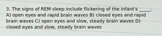 3. The signs of REM sleep include flickering of the infant's _____. A) open eyes and rapid brain waves B) closed eyes and rapid brain waves C) open eyes and slow, steady brain waves D) closed eyes and slow, steady brain waves