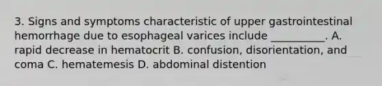 3. Signs and symptoms characteristic of upper gastrointestinal hemorrhage due to esophageal varices include __________. A. rapid decrease in hematocrit B. confusion, disorientation, and coma C. hematemesis D. abdominal distention